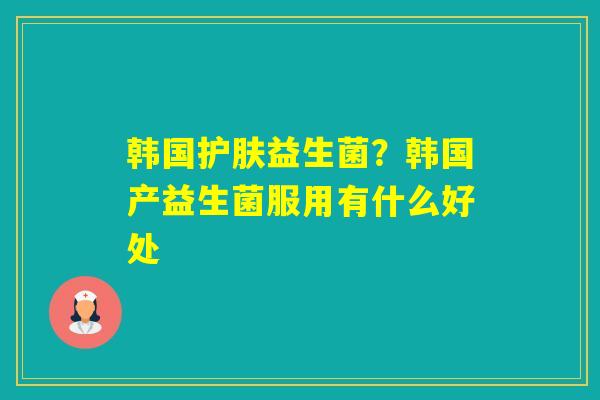 韩国护肤益生菌?韩国产益生菌服用有什么好处 韩国护肤益生菌?韩国产益生菌服用有什么好处