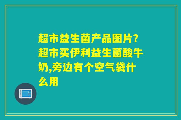 超市益生菌产品图片?超市买伊利益生菌酸牛奶,旁边有个空气袋什么用 超市益生菌产品图片?超市买伊利益生菌酸牛奶,旁边有个空气袋什么用