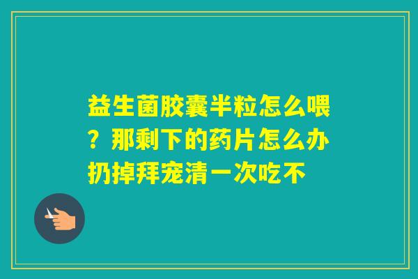 益生菌胶囊半粒怎么喂？那剩下的药片怎么办扔掉拜宠清一次吃不