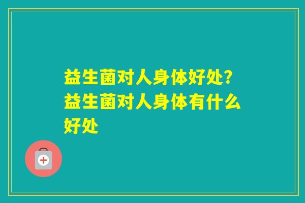 益生菌对人身体好处?益生菌对人身体有什么好处 益生菌对人身体好处?益生菌对人身体有什么好处