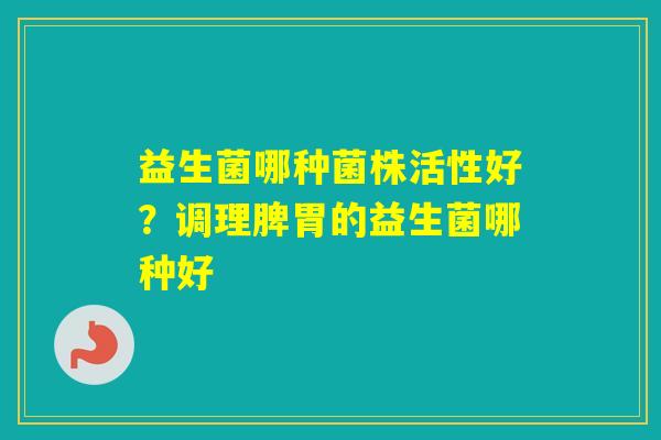 益生菌哪种菌株活性好？调理脾胃的益生菌哪种好