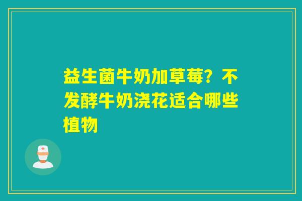 益生菌牛奶加草莓？不发酵牛奶浇花适合哪些植物
