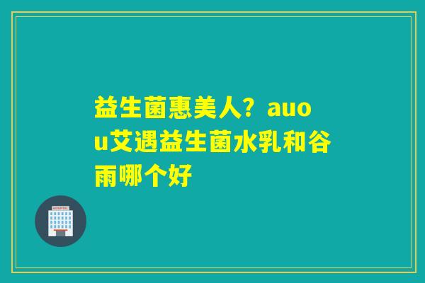 益生菌惠美人？auou艾遇益生菌水乳和谷雨哪个好