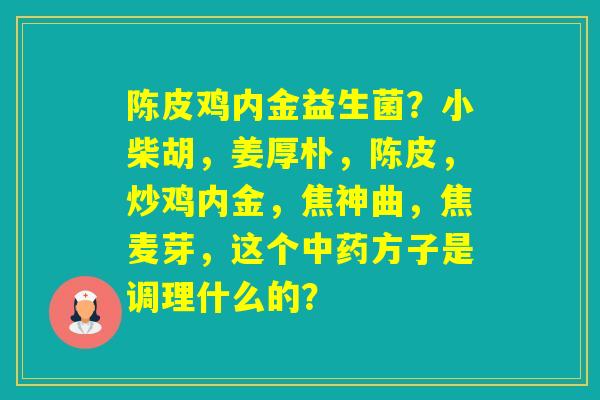 陈皮鸡内金益生菌？小柴胡，姜厚朴，陈皮，炒鸡内金，焦神曲，焦麦芽，这个方子是调理什么的？