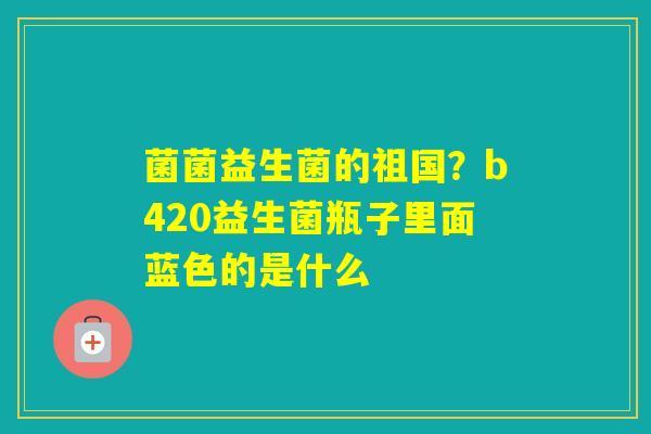 菌菌益生菌的祖国？b420益生菌瓶子里面蓝色的是什么