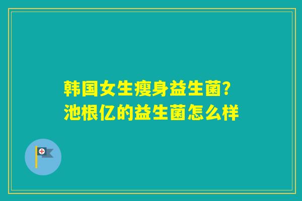 韩国女生瘦身益生菌？池根亿的益生菌怎么样