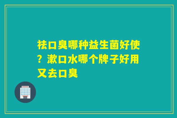 祛哪种益生菌好使？漱口水哪个牌子好用又去