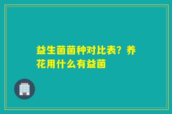 益生菌菌种对比表?养花用什么有益菌 益生菌菌种对比表?养花用什么有益菌