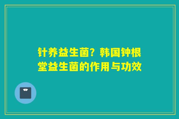 针养益生菌?韩国钟根堂益生菌的作用与功效 针养益生菌?韩国钟根堂益生菌的作用与功效