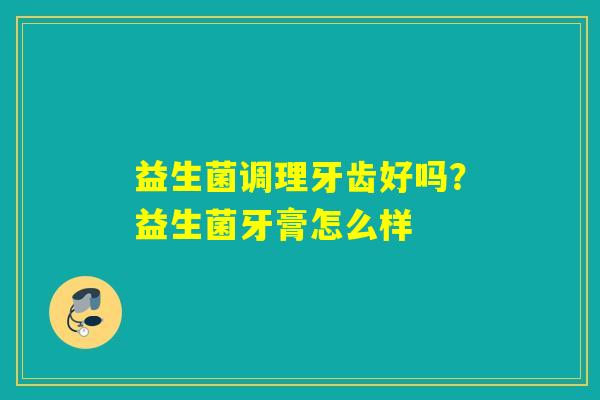 益生菌调理牙齿好吗?益生菌牙膏怎么样 益生菌调理牙齿好吗?益生菌牙膏怎么样