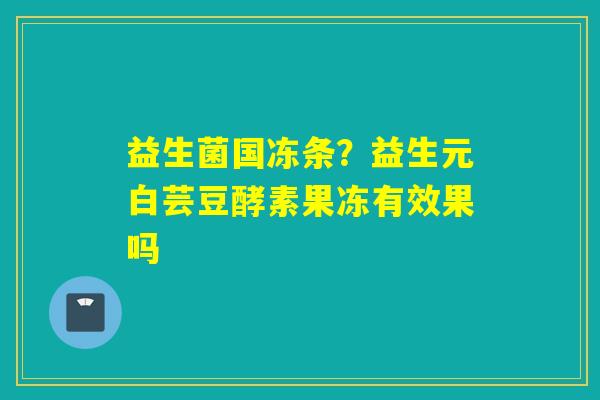 益生菌国冻条?益生元白芸豆酵素果冻有效果吗 益生菌国冻条?益生元白芸豆酵素果冻有效果吗