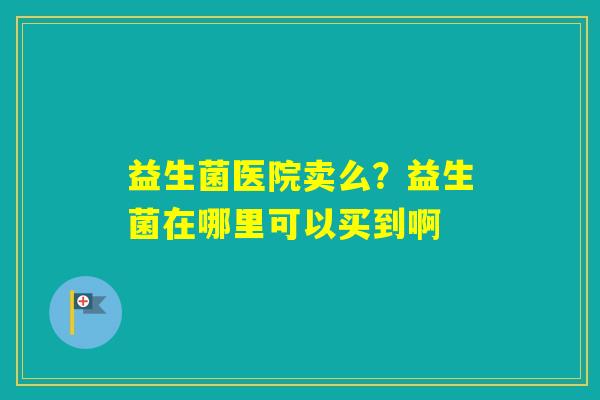 益生菌医院卖么?益生菌在哪里可以买到啊 益生菌医院卖么?益生菌在哪里可以买到啊