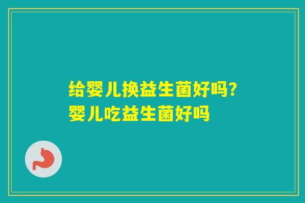 给婴儿换益生菌好吗?婴儿吃益生菌好吗 给婴儿换益生菌好吗?婴儿吃益生菌好吗