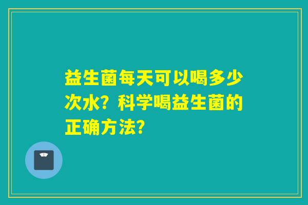 益生菌每天可以喝多少次水?科学喝益生菌的正确方法? 益生菌每天可以喝多少次水?科学喝益生菌的正确方法?