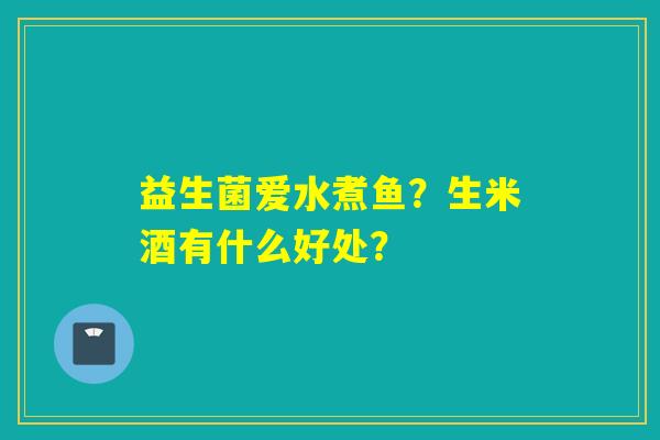 益生菌爱水煮鱼?生米酒有什么好处? 益生菌爱水煮鱼?生米酒有什么好处?