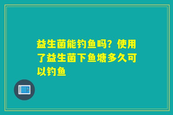 益生菌能钓鱼吗？使用了益生菌下鱼塘多久可以钓鱼