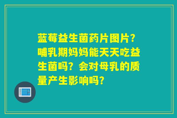 蓝莓益生菌药片图片？哺乳期妈妈能天天吃益生菌吗？会对母乳的质量产生影响吗？