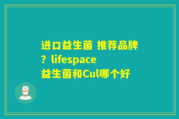 进口益生菌 推荐品牌？lifespace益生菌和Cul哪个好