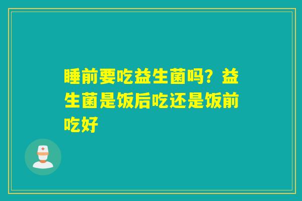 睡前要吃益生菌吗？益生菌是饭后吃还是饭前吃好