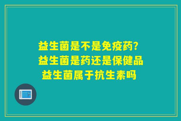 益生菌是不是药？益生菌是药还是保健品 益生菌属于抗生素吗