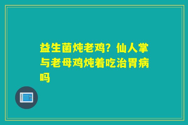 益生菌炖老鸡？仙人掌与老母鸡炖着吃胃吗