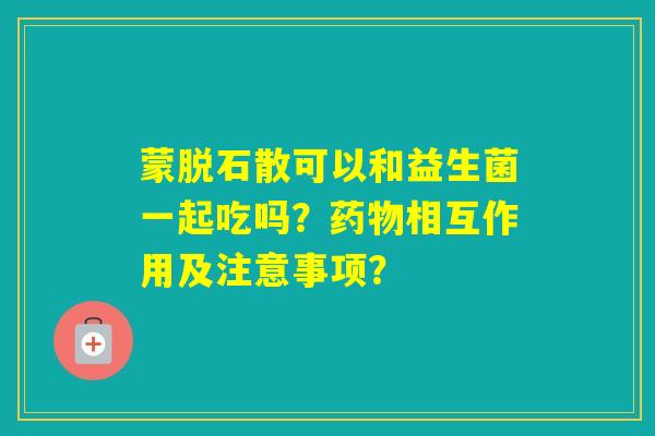 蒙脱石散可以和益生菌一起吃吗？相互作用及注意事项？