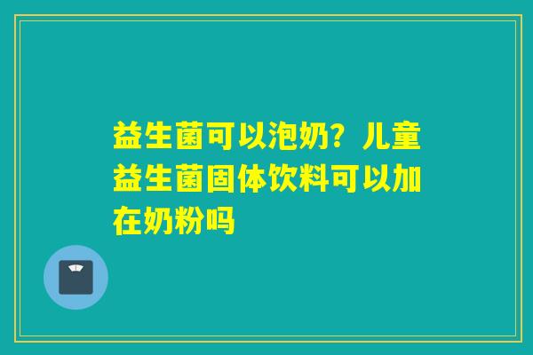 益生菌可以泡奶?儿童益生菌固体饮料可以加在奶粉吗 益生菌可以泡奶?儿童益生菌固体饮料可以加在奶粉吗