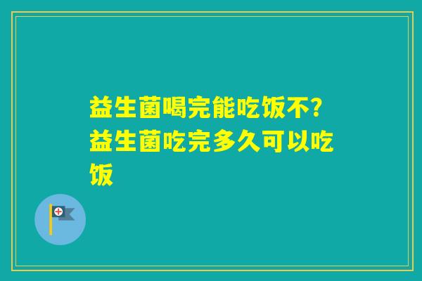益生菌喝完能吃饭不？益生菌吃完多久可以吃饭