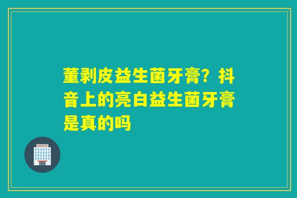 董剥皮益生菌牙膏？抖音上的亮白益生菌牙膏是真的吗