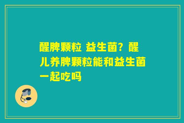 醒脾颗粒 益生菌？醒儿养脾颗粒能和益生菌一起吃吗