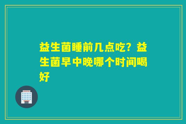 益生菌睡前几点吃?益生菌早中晚哪个时间喝好 益生菌睡前几点吃?益生菌早中晚哪个时间喝好