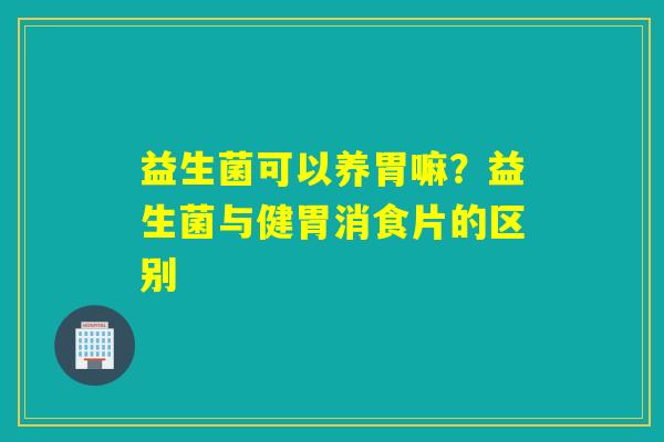 益生菌可以养胃嘛？益生菌与健胃消食片的区别