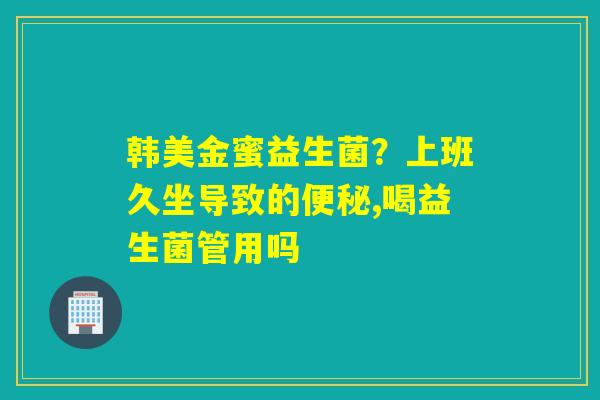 韩美金蜜益生菌？上班久坐导致的,喝益生菌管用吗