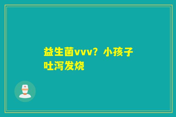益生菌vvv？小孩子吐泻发烧