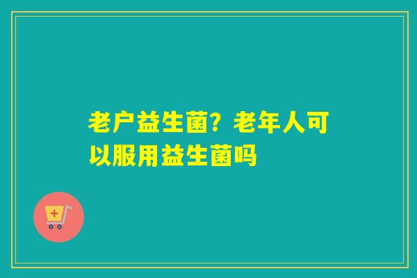 老户益生菌？老年人可以服用益生菌吗