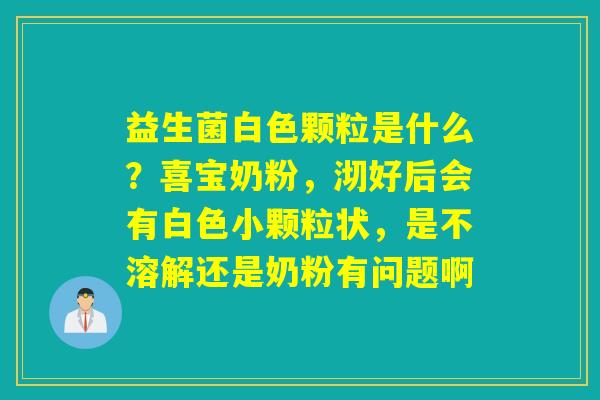 益生菌白色颗粒是什么？喜宝奶粉，沏好后会有白色小颗粒状，是不溶解还是奶粉有问题啊