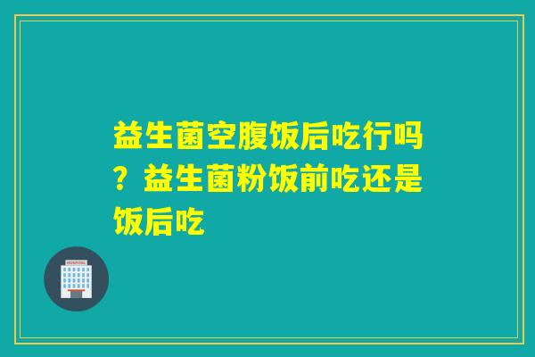 益生菌空腹饭后吃行吗？益生菌粉饭前吃还是饭后吃