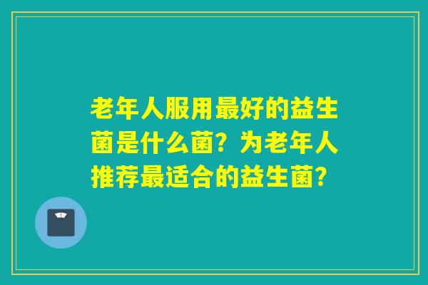 老年人服用好的益生菌是什么菌？为老年人推荐适合的益生菌？