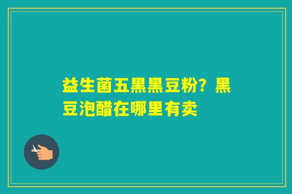 益生菌五黑黑豆粉？黑豆泡醋在哪里有卖