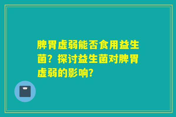 脾胃虚弱能否食用益生菌？探讨益生菌对脾胃虚弱的影响？