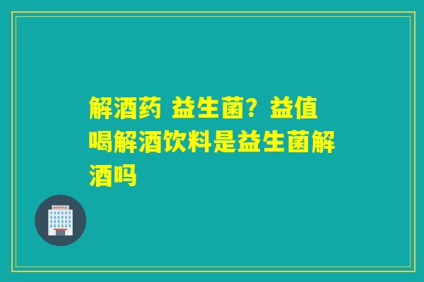 解酒药 益生菌？益值喝解酒饮料是益生菌解酒吗