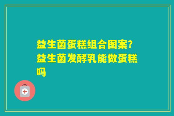 益生菌蛋糕组合图案？益生菌发酵乳能做蛋糕吗