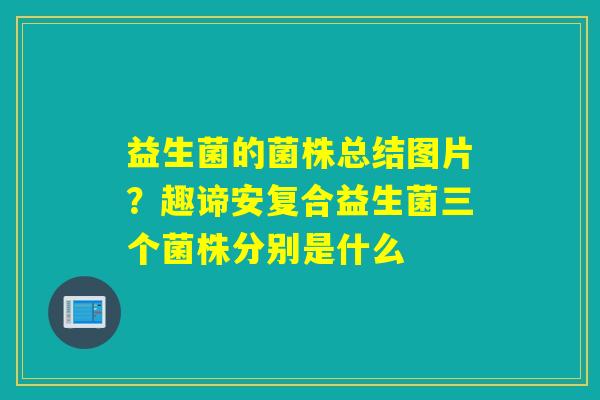 益生菌的菌株总结图片？趣谛安复合益生菌三个菌株分别是什么