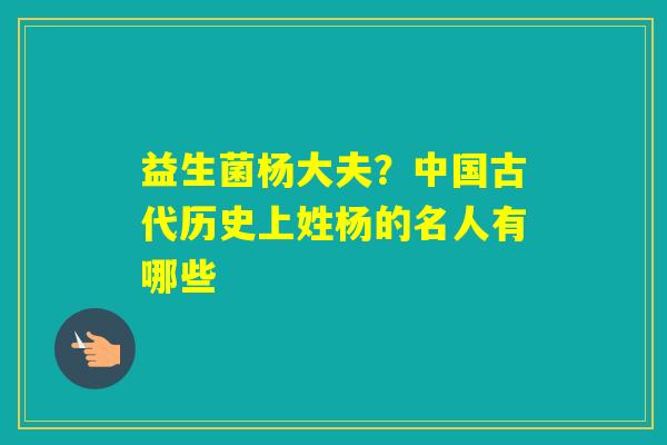 益生菌杨大夫？中国古代历史上姓杨的名人有哪些