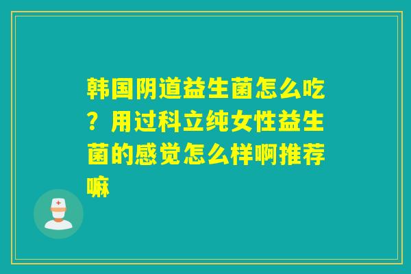韩国益生菌怎么吃?用过科立纯女性益生菌的感觉怎么样啊推荐嘛 韩国益生菌怎么吃?用过科立纯女性益生菌的感觉怎么样啊推荐嘛