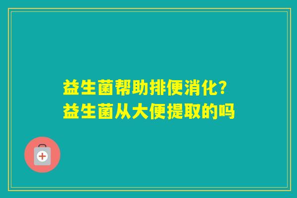 益生菌帮助排便消化?益生菌从大便提取的吗 益生菌帮助排便消化?益生菌从大便提取的吗
