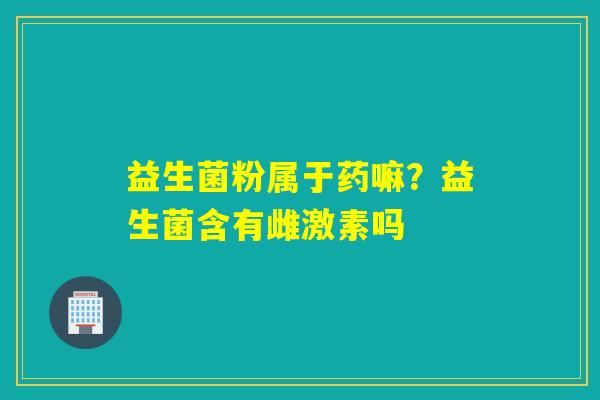 益生菌粉属于药嘛?益生菌含有雌激素吗 益生菌粉属于药嘛?益生菌含有雌激素吗
