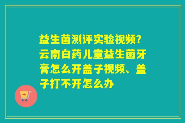 益生菌测评实验视频？云南白药儿童益生菌牙膏怎么开盖子视频、盖子打不开怎么办