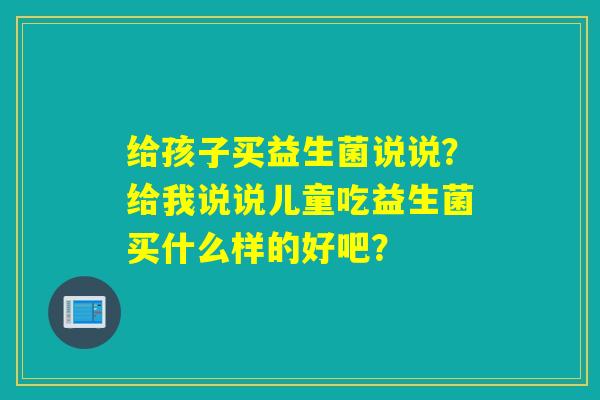 给孩子买益生菌说说？给我说说儿童吃益生菌买什么样的好吧？