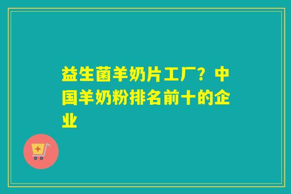 益生菌羊奶片工厂？中国羊奶粉排名前十的企业